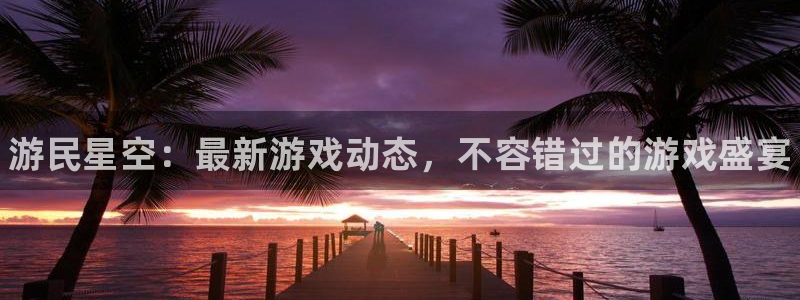 长征娱乐4招商：游民星空：最新游戏动态，不容错过的游戏盛宴