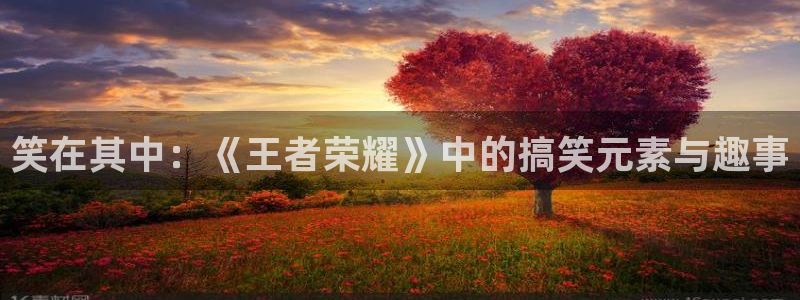 长征娱乐app下载：笑在其中：《王者荣耀》中的搞笑元素与趣事